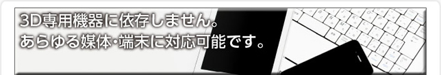3D専用機器に依存しません。あらゆる媒体・端末に対応可能です。